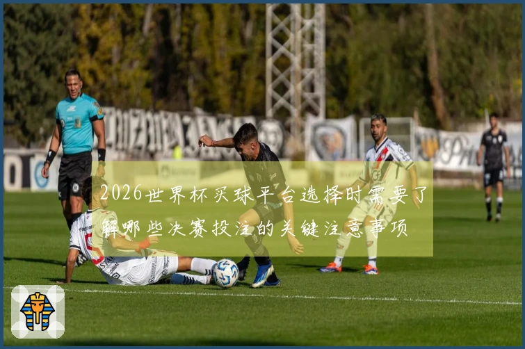 2026世界杯买球平台选择时需要了解哪些决赛投注的关键注意事项